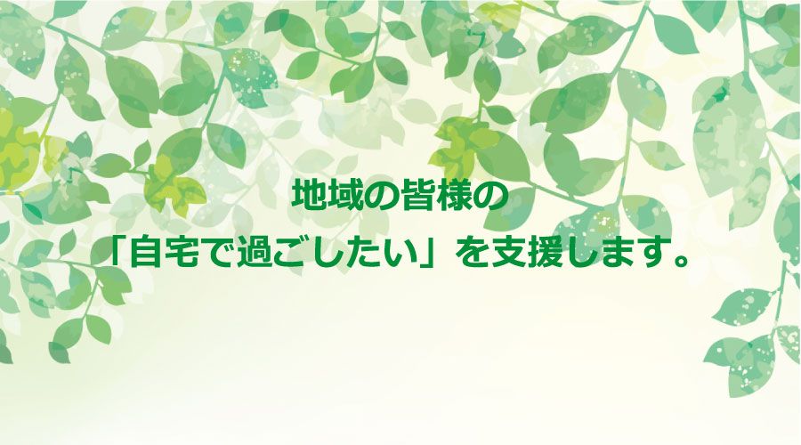 地域の皆様の「自宅で過ごしたい」を支援します。